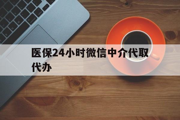 宣城医保24小时微信中介代取代办(医保24小时微信中介代取代办可靠吗)