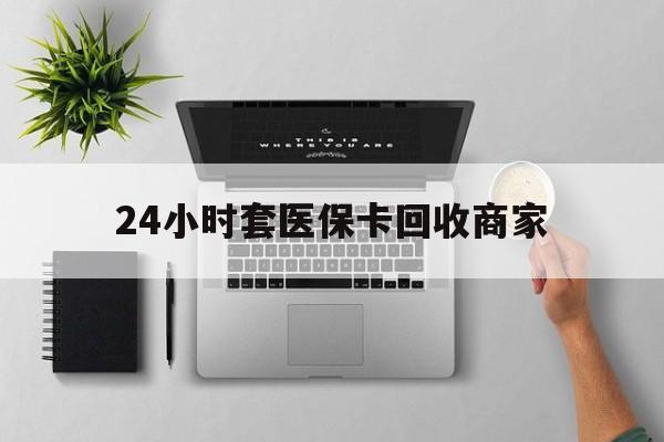 宣城24小时套医保卡回收商家(高价回收医保卡联系方式)