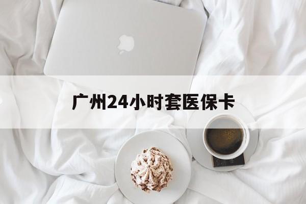 宣城广州24小时套医保卡(广州哪里有套医保卡地方)