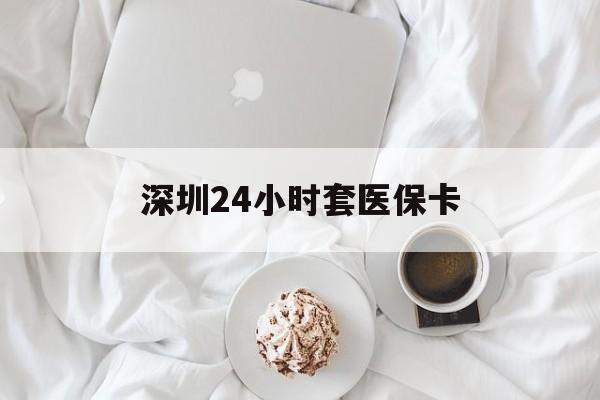 宣城深圳24小时套医保卡(深圳医保套现有电话联系)
